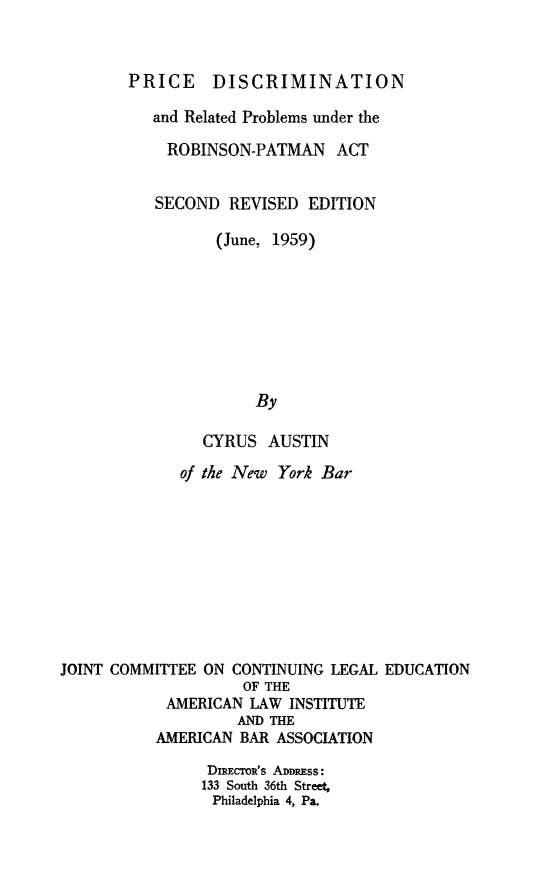 handle is hein.ali/prcdscmr0001 and id is 1 raw text is: 


        PRICE DISCRIMINATION

          and Related Problems under the

            ROBINSON-PATMAN ACT


            SECOND REVISED  EDITION

                 (June, 1959)








                      By

                CYRUS  AUSTIN

             of the New York Bar










JOINT COMMITTEE ON CONTINUING LEGAL EDUCATION
                    OF THE
            AMERICAN LAW INSTITUTE
                    AND THE
           AMERICAN BAR ASSOCIATION

                DIRECIR's ADDRESS:
                133 South 36th Street,
                Philadelphia 4, Pa.


