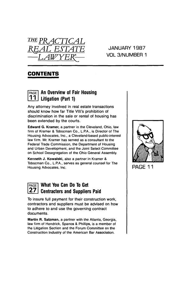 handle is hein.ali/prel0003 and id is 1 raw text is: THE R ACTICAL
BMEAL ESTATE                           JANUARY 1987
LAVYE.P                         VOL 3/NUMBER 1
CONTENTS
A      An Overview of Fair Housing
Liii Litigation (Part 1)
Any attorney involved in real estate transactions
should know how far Title Vil's prohibition of
discrimination in the sale or rental of housing has
been extended by the courts.
Edward G. Kramer, a partner in the Cleveland, Ohio, law
firm of Kramer & Tobocman Co., L.P.A., is Director of The
Housing Advocates, Inc., a Cleveland-based public-interest
law firm. Mr. Kramer has served as a consultant to the
Federal Trade Commission, the Department of Housing
and Urban Development, and the Joint Select Committee  .:,
on School Desegregation of the Ohio General Assembly.
Kenneth J. Kowalski, also a partner in Kramer &
Tobocman Co., L.P.A., serves as general counsel for The
Housing Advocates, Inc.                           PAGE 11
Fj    What You Can Do To Get
Contractors and Suppliers Paid
To insure full payment for their construction work,
contractors and suppliers must be advised on how
to adhere to and use the governing contract
documents.
Martin R. Salzman, a partner with the Atlanta, Georgia,
law firm of Hendrick, Spanos & Phillips, is a member of
the Litigation Section and the Forum Committee on the
Construction Industry of the American Bar Association.


