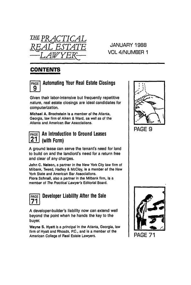 handle is hein.ali/prel0004 and id is 1 raw text is: THEE_,,ACTICAL
_EAL ESTATE
-LA WYE5-I

JANUARY 1988
VOL 4/NUMBER 1

CONTENTS,

PAGE Automating Your Real Estate Closings
Given their labor-intensive but frequently repetitive
nature, real estate closings are ideal candidates for
computerization.
Michael A. Brochstein is a member of the Atlanta,
Georgia, law firm of Aiken & Ward, as well as of the
Atlanta and American Bar Associations.
jF An Introduction to Ground Leases
(with Form)
A ground lease can serve the tenant's need for land
to build on and the landlord's need for a return free
and clear of any charges.
John C. Nelson, a partner in the New York City law firm of
Milbank, Tweed, Hadley & McCloy, is a member of the New
York State and American Bar Associations.
Flora Schnall, also a partner In the Milbank firm, is a
member of The Practical Lawyer's Editorial Board.
Aj    Developer Liability After the Sale
A developer-builder's liability now can extend well
beyond the point when he hands the key to the
buyer.
Wayne S. Hyatt is a principal in the Atlanta, Georgia, law
firm of Hyatt and Rhoads, P.C., and is a member of the
American College of Real Estate Lawyers.

PAGE 9
P
PAGE 71


