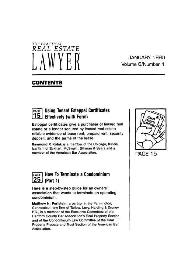 handle is hein.ali/prel0006 and id is 1 raw text is: THE PRACTICAL
REAL ESTATE
LAWYER

JANUARY 1990
Volume 6/Number 1

CONTENTS

[PGEl Using Tenant Estoppel Certificates
[i15J Effectively (with Form)
Estoppel certificates give a purchaser of leased real
estate or a lender secured by leased real estate
reliable evidence of base rent, prepaid rent, security
deposit, and the terms of the lease.
Raymond P. Kolak is a member of the Chicago, Illinois,
law firm of Eckhart, McSwain, Silliman & Sears and a
member of the American Bar Association.
F      How To Terminate a Condominium
(Part 1)
Here is a step-by-step guide for an owners'
association that wants to terminate an operating
condominium.
Matthew N. Perlstein, a partner in the Farmington,
Connecticut, law firm of Tarlow, Levy, Harding & Droney,
P.C., is a member of the Executive Committee of the
Hartford County Bar Association's Real Property Section,
and of the Condominium Law Committee of the Real
Property Probate and Trust Section of the American Bar
Association.

PAGE 15


