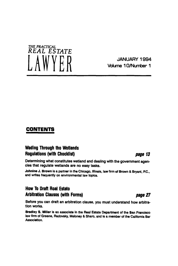 handle is hein.ali/prel0010 and id is 1 raw text is: THE PRACTICAL
REAL ESTATE
LAWYER

JANUARY 1994
Volume 10/Number 1

CONTENTS

Wading Through the Wetlands
Regulations (with Checklist)

page 13

Determining what constitutes wetland and dealing with the government agen-
cies that regulate wetlands are no easy tasks.
Johnlne J. Brown is a partner in the Chicago, Illinois, law firm of Brown & Bryant, RC.,
and writes frequently on environmental law topics.
How To Draft Real Estate
Arbitration Clauses (with Forms)                         page 27
Before you can draft an arbitration clause, you must understand how arbitra-
tion works.
Bradley S. Miller is an associate in the Real Estate Department of the San Francisco
law firm of Greene, Radovsky, Maloney & Share, and is a member of the California Bar
Association.


