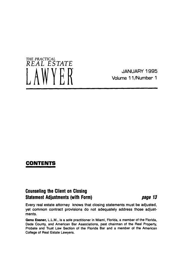 handle is hein.ali/prel0011 and id is 1 raw text is: THE PRACTICAL
REAL ESTATE
LAWYER

JANUARY 1995
Volume 11 /Number 1

CONTENTS

Counseling the Client on Closing
Statement Adjustments (with Form)

page 13

Every real estate attorney knows that closing statements must be adjusted,
yet common contract provisions do not adequately address those adjust-
ments.
Gene Essner, L.L.M., is a sole practitioner in Miami, Florida, a member of the Florida,
Dade County, and American Bar Associations, past chairman of the Real Property,
Probate and Trust Law Section of the Florida Bar and a member of the American
College of Real Estate Lawyers.


