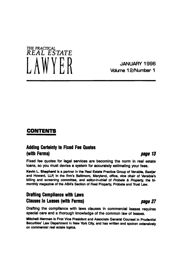 handle is hein.ali/prel0012 and id is 1 raw text is: THE PRACTICAL
REAL ESTATE
LAWYER

JANUARY 1996
Volume 12/Number 1

CONTENTS

Adding Certainty to Fixed Fee Quotes
(with Forms)

page 13

Fixed fee quotes for legal services are becoming the norm in real estate
loans, so you must devise a system for accurately estimating your fees.
Kevin L. Shepherd is a partner In the Real Estate Practice Group of Venable, Baestjer
and Howard, LLP, in the firm's Baltimore, Maryland, office, vice chair of Venable's
billing and screening committee, and editor-in-chief of Probate & Props* the bi-
monthly magazine of the ABA's Section of Real Property, Probate and Trust Law.
Drafting Compliance with Laws
Clauses In Leases (with Forms)                           page 27
Drafting the compliance with laws clauses in commercial leases requires
special care and a thorough knowledge of the common law of leases.
Mitchell Herman is First Vice President and Associate General Counsel in Prudential
Securities' Law Department in New York City and has written and spoken extensively
on commercial real estate topics.


