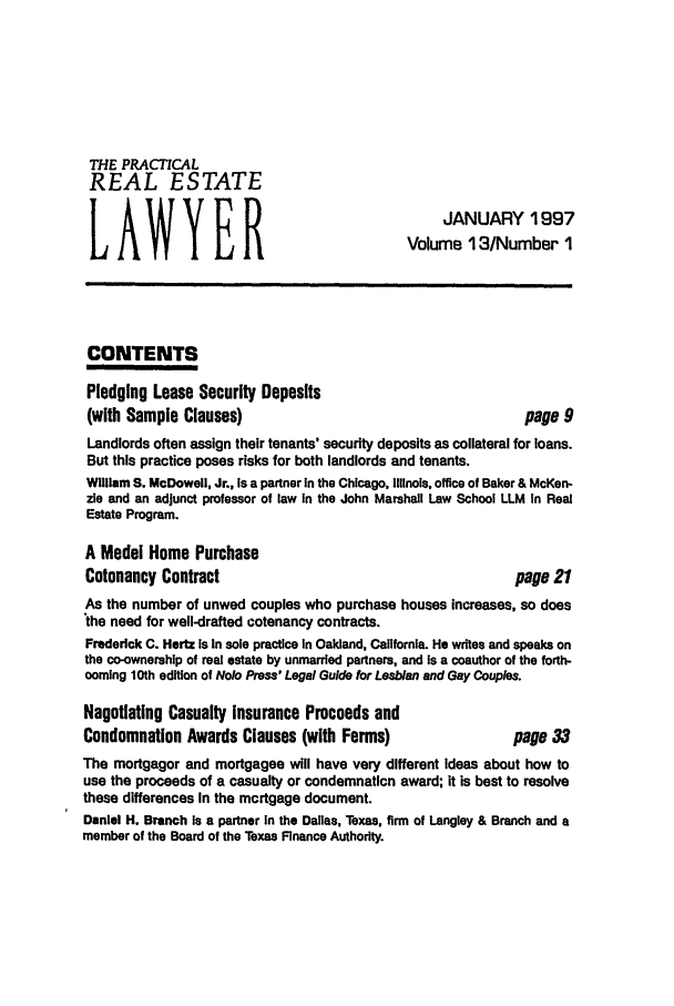handle is hein.ali/prel0013 and id is 1 raw text is: THE PRACTICAL
REAL ESTATE
JANUARY 1997
LAWYER
Volume 13/Number 1
CONTENTS
Pledging Lease Security Deposits
(with Sample Clauses)                                    page 9
Landlords often assign their tenants' security deposits as collateral for loans.
But this practice poses risks for both landlords and tenants.
William S. McDowell, Jr., is a partner In the Chicago, Illinois, office of Baker & McKen-
ze and an adjunct professor of law In the John Marshall Law School LLM In Real
Estate Program.
A Model Home Purchase
Cotenancy Contract                                      page 21
As the number of unwed couples who purchase houses increases, so does
the need for well-drafted cotenancy contracts.
Frederick C. Hertz Is in sole practice in Oakland, California. He writes and speaks on
the co-ownership of real estate by unmarried partners, and is a coauthor of the forth-
coming 10th edition of Nolo Press' Legal Guide for Lesbian and Gay Couples.
Negotiating Casualty Insurance Proceeds and
Condemnation Awards Clauses (with Forms)                page 33
The mortgagor and mortgagee will have very different ideas about how to
use the proceeds of a casualty or condemnation award; it is best to resolve
these differences In the mortgage document.
Daniel H. Branch Is a partner In the Dallas, Texas, firm of Langley & Branch and a
member of the Board of the Texas Finance Authority.


