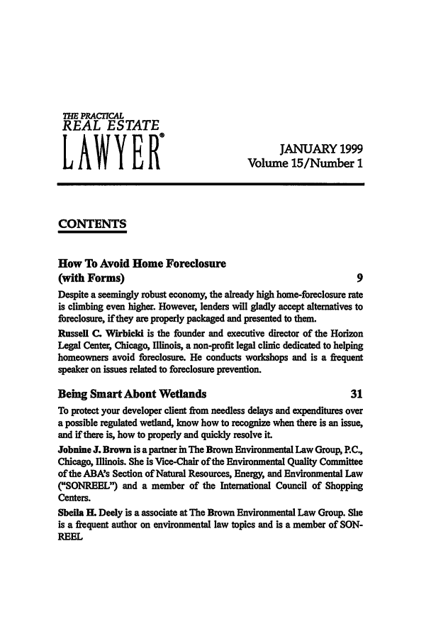 handle is hein.ali/prel0015 and id is 1 raw text is: 771E PRACTICAL
REAL ESTATE
LAWYEfI                                Volume 15/Number 1
CONTENTS
How To Avoid Home Foreclosure
(with Forms)                                                  9
Despite a seemingly robust economy, the already high home-foreclosure rate
is climbing even higher. However, lenders will gladly accept alternatives to
foreclosure, if they are properly packaged and presented to them.
Russell C. Wirbicki is the founder and executive director of the Horizon
Legal Center, Chicago, Illinois, a non-profit legal clinic dedicated to helping
homeowners avoid foreclosure. He conducts workshops and is a frequent
speaker on issues related to foreclosure prevention.
Being Smart About Wetlands                                   31
To protect your developer client from needless delays and expenditures over
a possible regulated wetland, know how to recognize when there is an issue,
and if there is, how to properly and quickly resolve it.
Johnine J. Brown is a partner in The Brown Environmental Law Group, P.C.,
Chicago, Illinois. She is Vice-Chair of the Environmental Quality Committee
of the ABA's Section of Natural Resources, Energy, and Environmental Law
(SONREEL) and a member of the International Council of Shopping
Centers.
Sheila H. Deely is a associate at The Brown Environmental Law Group. She
is a frequent author on environmental law topics and is a member of SON-
REEL


