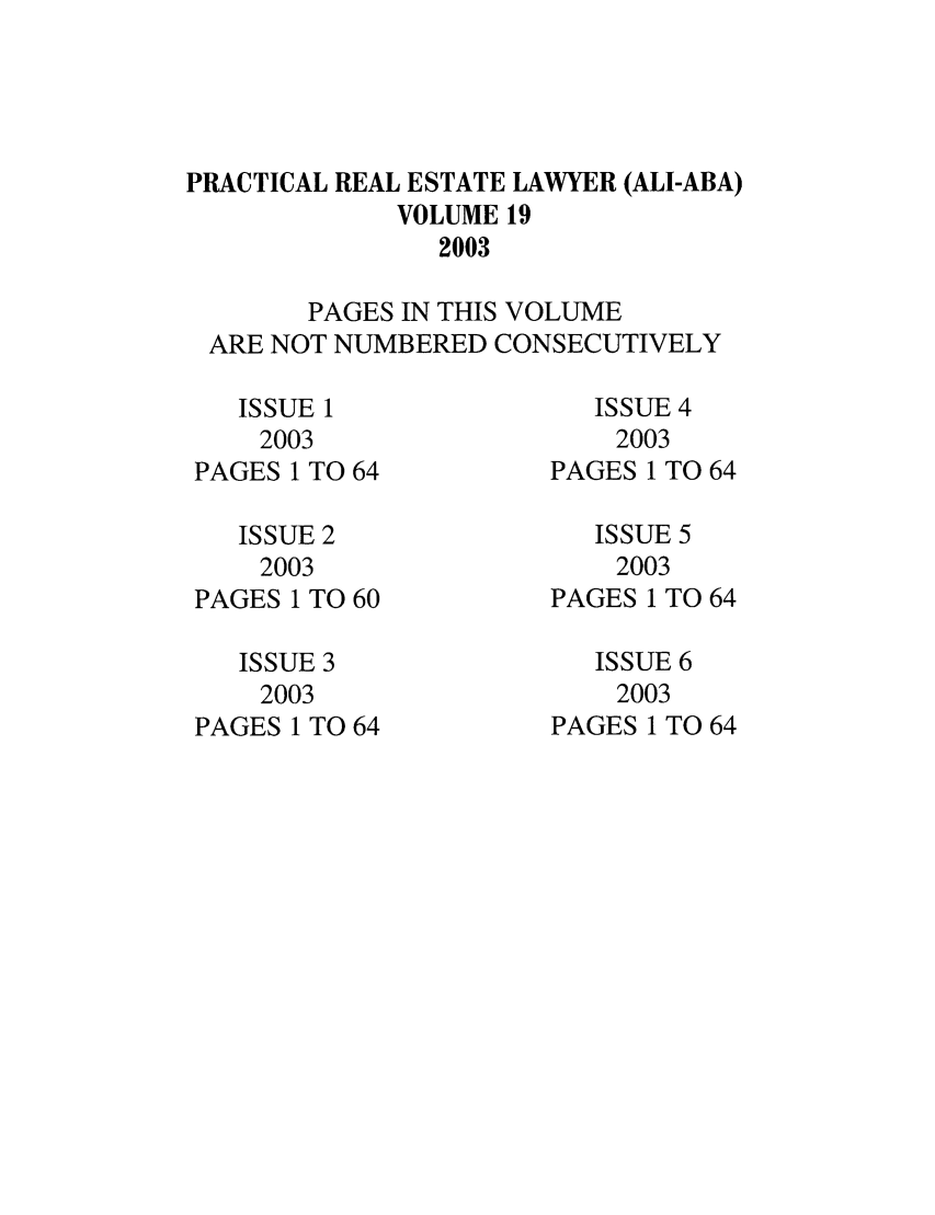 handle is hein.ali/prel0019 and id is 1 raw text is: PRACTICAL REAL ESTATE LAWYER (ALI-ABA)
VOLUME 19
2003
PAGES IN THIS VOLUME
ARE NOT NUMBERED CONSECUTIVELY

ISSUE 1
2003
PAGES 1 TO 64
ISSUE 2
2003
PAGES 1 TO 60
ISSUE 3
2003
PAGES 1 TO 64

ISSUE 4
2003
PAGES 1 TO 64
ISSUE 5
2003
PAGES 1 TO 64
ISSUE 6
2003
PAGES 1 TO 64


