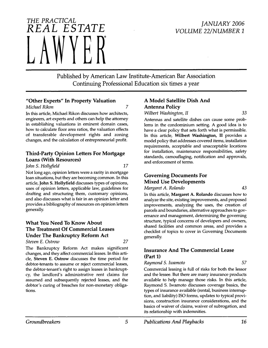 handle is hein.ali/prel0022 and id is 1 raw text is: THE PRACTICAL
REAL ESTATE
LAWYER

JANUARY 2006
VOLUME 22/NUMBER 1

Published by American Law Institute-American Bar Association
Continuing Professional Education six times a year

Other Experts In Property Valuation
Michael Rikon
In this article, Michael Rikon discusses how architecl
engineers, art experts and others can help the attom
in establishing valuations in eminent domain case
how to calculate floor area ratios, the valuation effec
of transferable development rights and zonir
changes, and the calculation of entrepreneurial profi
Third-Party Opinion Letters For Mortgage
Loans (With Resources)
John S. Hollyfield
Not long ago, opinion letters were a rarity in mortga
loan situations, but they are becoming common. In th
article, John S. Hollyfield discusses types of opinion
uses of opinion letters, applicable law, guidelines fo
drafting and structuring them, customary opinion
and also discusses what is fair in an opinion letter ar
provides a bibliography of resources on opinion lette
generally.
What You Need To Know About
The Treatment Of Commercial Leases
Under The Bankruptcy Reform Act
Steven E. Ostrow
The Bankruptcy Reform Act makes significai
changes, and they affect commercial leases. In this ar
cle, Steven E. Ostrow discusses the time period f(
debtor-tenants to assume or reject commercial lease
the debtor-tenant's right to assign leases in bankrup
cy, the landlord's administrative rent claims f(
assumed and subsequently rejected leases, and tl
debtor's curing of breaches for non-monetary oblig,
tions.

A Model Satellite Dish And
7        Antenna Policy
ts,      Wilbert Washington, 1H                         33
?y       Antennas and satellite dishes can cause some prob-
s!s,     lems in the condominium setting. A good idea is to
ts       have a clear policy that sets forth what is permissible.
Ig       In this article, Wilbert Washington, II provides a
t.       model policy that addresses covered items, installation
requirements, acceptable and unacceptable locations
for installation, maintenance responsibilities, safety
standards, camouflaging, notification and approvals,
and enforcement of terms.
17
Governing Documents For
is
Mixed Use Developments
Margaret A. Rolando                            43
5s,      In this article, Margaret A. Rolando discusses how to
id       analyze the site, existing improvements, and proposed
rs       improvements, analyzing the uses, the creation of
parcels and boundaries, alternative approaches to gov-
ernance and management, determining the governing
structure, typical concerns of developers and owners,
shared facilities and common areas, and provides a
checklist of topics to cover in Governing Documents
generally.
07
t       Insurance And The Commercial Lease
ti-
(Part 1)
Raymond S. Iwamoto                             57
it-      Commercial leasing is full of risks for both the lessor
or       and the lessee. But there are many insurance products
he       available to help manage those risks. In this article,
a-       Raymond S. Iwamoto discusses coverage basics, the
types of insurance available (rental, business interrup-
tion, and liability) ISO forms, updates to typical provi-
sions, construction insurance considerations, and the
basics of waiver of claims, waiver of subrogation, and
its relationship with indemnities.

Groundbreakers                       5      Publications And Playbacks

Groundbreakers

5      Publications And Playbacks


