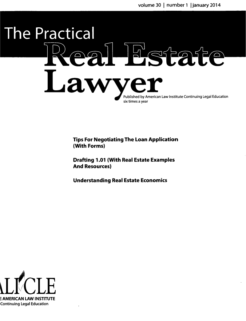 handle is hein.ali/prel0030 and id is 1 raw text is: volume 30 I number 1 I january 2014


aw er
                     Published by American Law Institute Continuing Legal Education
                     six times a year


  Tips For Negotiating The Loan Application
  (With Forms)
  Drafting 1.01 (With Real Estate Examples
  And Resources)
  Understanding Real Estate Economics


SL ICLE
 AMERICAN LAW INSTITUTE
Continuing Legal Education


