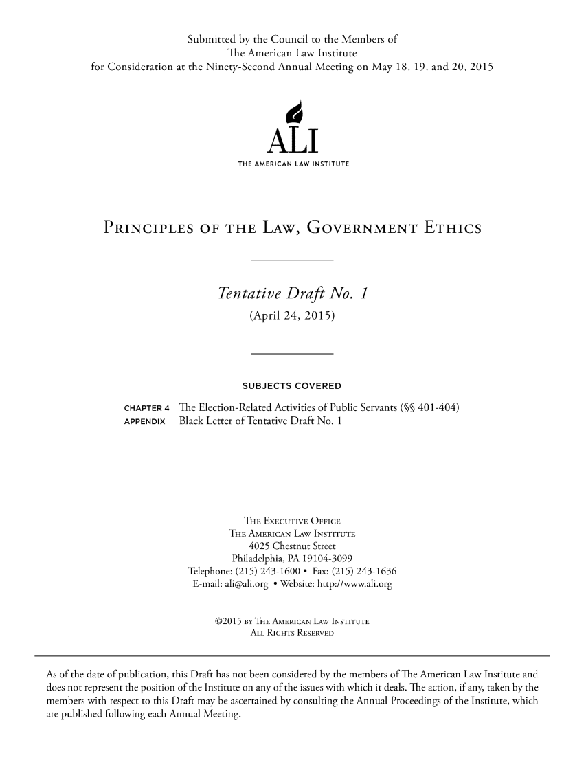 handle is hein.ali/pringov0007 and id is 1 raw text is: 

                   Submitted by the Council to the Members of
                           The American Law Institute
for Consideration at the Ninety-Second Annual Meeting on May 18, 19, and 20, 2015





                                  ALl
                             THE AMERICAN LAW INSTITUTE




  PRINCIPLES OF THE LAw, GOVERNMENT ETHICS




                         Tentative Draft No. 1
                               (April 24, 2015)


                       SUBJECTS COVERED
CHAPTER 4 The Election-Related Activities of Public Servants (§ 401-404)
APPENDIX   Black Letter of Tentative Draft No. 1






                       THE EXECUTIVE OFFICE
                    THE AMERICAN LAW INSTITUTE
                        4025 Chestnut Street
                     Philadelphia, PA 19104-3099
            Telephone: (215) 243-1600  Fax: (215) 243-1636
            E-mail: ali@ali.org * Website: http://www.ali.org


                  ©2015 BY THE AMERICAN LAW INSTITUTE
                        ALL RIGHTS RESERVED


As of the date of publication, this Draft has not been considered by the members of The American Law Institute and
does not represent the position of the Institute on any of the issues with which it deals. The action, if any, taken by the
members with respect to this Draft may be ascertained by consulting the Annual Proceedings of the Institute, which
are published following each Annual Meeting.


