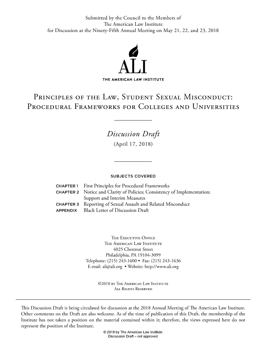 handle is hein.ali/prinstxmc0001 and id is 1 raw text is: 

                        Submitted by the Council to the Members of
                               The American Law Institute
        for Discussion at the Ninety-Fifth Annual Meeting on May 21, 22, and 23, 2018







                                     ALI
                               THE AMERICAN LAW INSTITUTE


   PRINCIPLES OF THE LAW, STUDENT SEXUAL MISCONDUCT:

PROCEDURAL FRAMEWORKS FOR COLLEGES AND UNIVERSITIES




                                 Discussion Draft

                                    (April 17, 2018)


SUBJECTS  COVERED


CHAPTER  1
CHAPTER  2

CHAPTER  3
APPENDIX


First Principles for Procedural Frameworks
Notice and Clarity of Policies; Consistency of Implementation;
Support and Interim Measures
Reporting of Sexual Assault and Related Misconduct
Black Letter of Discussion Draft


           THE EXECUTIVE OFFICE
        THE AMERICAN LAW INSTITUTE
           4025 Chestnut Street
        Philadelphia, PA 19104-3099
Telephone: (215) 243-1600 * Fax: (215) 243-1636
E-mail: ali@ali.org * Website: http://www.ali.org


     @2018 By THE AMERICAN LAW INSTITUTE
            ALL RIGHTS RESERVED


This Discussion Draft is being circulated for discussion at the 2018 Annual Meeting of The American Law Institute.
Other comments on the Draft are also welcome. As of the time of publication of this Draft, the membership of the
Institute has not taken a position on the material contained within it; therefore, the views expressed here do not
represent the position of the Institute.
                                  @ 2018 by The American Law Institute
                                    Discussion Draft - not approved


