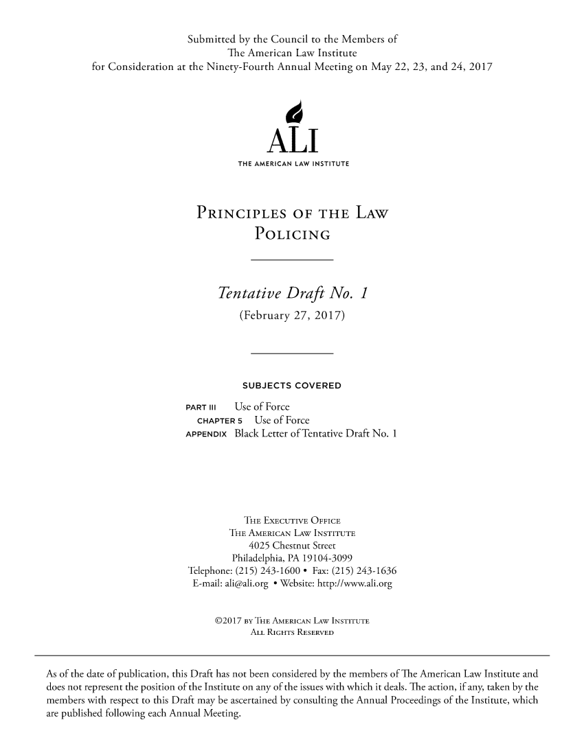 handle is hein.ali/prlwplc0001 and id is 1 raw text is: 

                            Submitted by the Council to the Members of
                                    The American Law Institute
         for Consideration at the Ninety-Fourth Annual Meeting on May 22, 23, and 24, 2017






                                           ALI
                                      THE AMERICAN LAW INSTITUTE



                              PRINCIPLES OF THE LAW

                                         POLICING




                                  Tentative Draft No. 1

                                      (February  27, 2017)





                                      SUBJECTS   COVERED

                            PART III Use of Force
                              CHAPTER 5  Use of Force
                           APPENDIx  Black Letter of Tentative Draft No. 1







                                       THE EXECUTIVE OFFICE
                                    THE AMERICAN LAW INSTITUTE
                                        4025 Chestnut Street
                                     Philadelphia, PA 19104-3099
                            Telephone: (215) 243-1600 * Fax: (215) 243-1636
                            E-mail: ali@ali.org * Website: http://www.ali.org


                                 @2017 BY THE AMERICAN LAW INSTITUTE
                                        ALL RIGHTS RESERVED



As of the date of publication, this Draft has not been considered by the members of The American Law Institute and
does not represent the position of the Institute on any of the issues with which it deals. The action, if any, taken by the
members with respect to this Draft may be ascertained by consulting the Annual Proceedings of the Institute, which
are published following each Annual Meeting.


