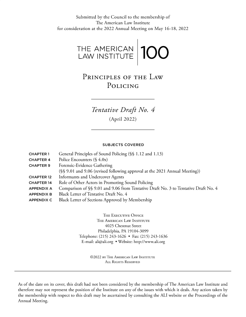 handle is hein.ali/prlwplc0005 and id is 1 raw text is: 

         Submitted by the Council to the membership of
                  The American Law Institute
for consideration at the 2022 Annual Meeting on May 16-18, 2022



         THE AMERICAN                 1
         LAW INSTITUTE                 1



            PRINCIPLES OF THE LAW

                       POLICING


Tentative Draft No. 4

        (April 2022)


SUBJECTS  COVERED


CHAPTER  1
CHAPTER  4
CHAPTER  9

CHAPTER  12
CHAPTER  14
APPENDIX A
APPENDIX B
APPENDIX C


General Principles of Sound Policing (§§ 1.12 and 1.13)
Police Encounters (§ 4.0x)
Forensic-Evidence Gathering
(§§ 9.01 and 9.06 (revised following approval at the 2021 Annual Meeting))
Informants and Undercover Agents
Role of Other Actors in Promoting Sound Policing
Comparison of §§ 9.01 and 9.06 from Tentative Draft No. 3 to Tentative Draft No. 4
Black Letter of Tentative Draft No. 4
Black Letter of Sections Approved by Membership


           THE EXECUTIVE OFFICE
        THE AMERICAN LAW INSTITUTE
            4025 Chestnut Street
         Philadelphia, PA 19104-3099
Telephone: (215) 243-1626 - Fax: (215) 243-1636
E-mail: ali@ali.org e Website: http://www.ali.org


     ©2022 BY THE AMERICAN LAW INSTITUTE
            ALL RIGHTS RESERVED


As of the date on its cover, this draft had not been considered by the membership of The American Law Institute and
therefore may not represent the position of the Institute on any of the issues with which it deals. Any action taken by
the membership with respect to this draft may be ascertained by consulting the ALI website or the Proceedings of the
Annual Meeting.


