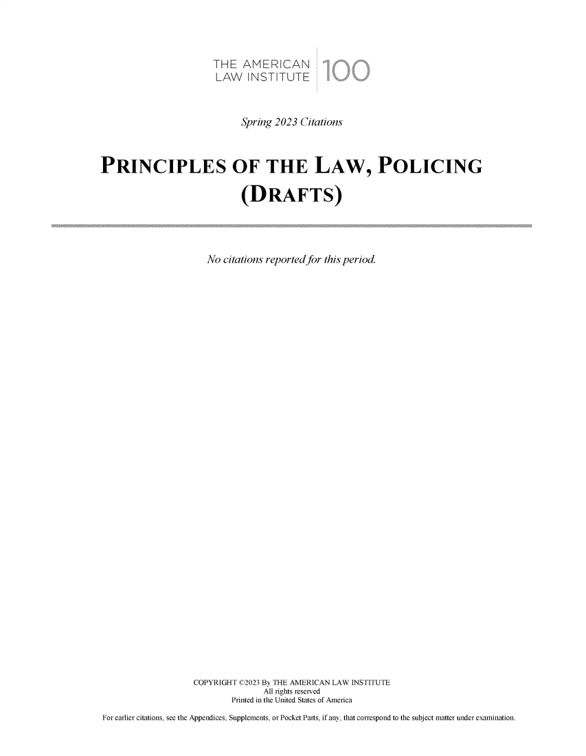 handle is hein.ali/prlwplc0007 and id is 1 raw text is: 



                      THE   AMERICAN
                      LAW INSTITUTE



                            Spring 2023 Citations



PRINCIPLES OF THE LAW, POLICING

                            (DRAFTS)




                     No citations reported for this period.


































                  COPYRIGHT C2023 By THE AMERICAN LAW INSTITUTE
                                All rights reserved
                          Printed in the United States of America
For earlier citations, see the Appendices, Supplements, or Pocket Parts, if any, that correspond to the subject matter under examination.


