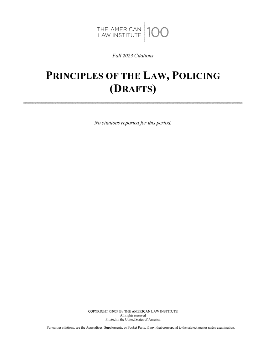 handle is hein.ali/prlwplc0008 and id is 1 raw text is: 



                      THE   AMERICAN
                      LAW INSTITUTE



                            Fall 2023 Citations



PRINCIPLES OF THE LAW, POLICING

                           (DRAFTS)





                     No citations reported for this period.


































                  COPYRIGHT C2024 By THE AMERICAN LAW INSTITUTE
                                All rights reserved
                         Printed in the United States of America
For earlier citations, see the Appendices, Supplements, or Pocket Parts, if any, that correspond to the subject matter under examination.


