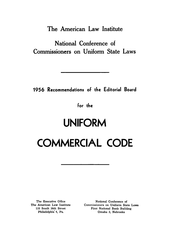 handle is hein.ali/rebuc0001 and id is 1 raw text is: 







The   American Law Institute


         National   Conference of

Commissioners on Uniform State Laws










1956  Recommendations   of the Editorial Board



                   for the





             UNIFORM





  COMMERCIAL CODE


  The Executive Office
The American Law Institute
  133 South 36th Street
  Philadelphia' 4, Pa.


     National Conference of
Commissioners on Uniform State Laws
   First National Bank Building
      Omaha 2, Nebraska


