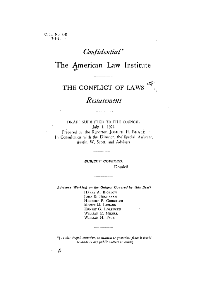 handle is hein.ali/reconlw0004 and id is 1 raw text is: C. L. No, 4-R
7-1-21
Coufidentia/
The American Law Institute
THE CONFLICT OF LAWS
Restatement
DRAFT SUMMITTE) TO THE COUNCI.
July 1, 1924
Prepared by the Reporter, JOSEPIlH IHI.  AI.E
In Consultation with the Director, the' Special Assistant.
Austin W. Scott, and Advisers
SUBJECT COVERED:
Domicil
Advisers Working on the Subjeot Covered by this Draft
HARR' A. BIGEL..ow
JlON G. BUCHANAN
HERmIwR F. GOODRICIH
MON tit M. LEMANN
ERNEST G. LORENZEN
WILLIAM E. MIEI.i.
WILLIAM H. I'AGE

*( I; this dtajlt is tentati-ve, no citationf or quotations fioui it shouht
be made in ant public address or at tide)


