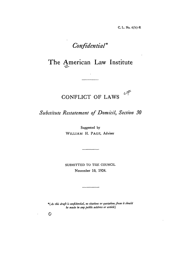 handle is hein.ali/reconlw0006 and id is 1 raw text is: C. L. No. 4(b)-R

Confidential*

The American Law

Institute

CONFLICT OF LAWS                       '
Substitute Restatement of         Domicil, Section        30
Suggested by
WILLIAM     H. PAGE, Adviser
SUBMITTED TO TIHE COUNCIL
November 10, 1924.
*(Aj this draft is confidential, no citations or quotations from it should
be made in any public address or article)


