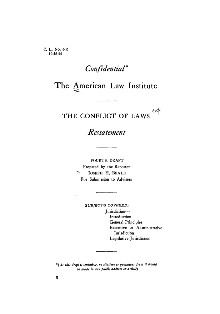 handle is hein.ali/reconlw0007 and id is 1 raw text is: C. L. No. 5-R
10-15-24
Confidential*
The American Law Institute
THE CONFLICT OF LAWS
Restatement
FOURTH DRAFT
Prepared by the Reporter
N   JOSEPH H. BEALE
For Submission to Advisers
SUBJECTS COVERED:
Jurisdiction-
Introduction
General Principles
Executive or Administrative
Jurisdiction
Legislative Jurisdiction
*( As this draJt is tentative, no citations or quotations from it should
be made in any public address or article)


