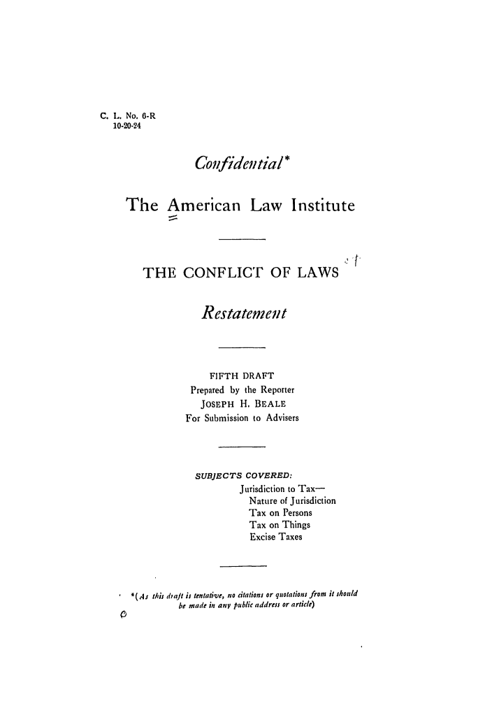 handle is hein.ali/reconlw0008 and id is 1 raw text is: C. L. No. G-R
10-20-24

Confidential*
The American Law Institute

THE CONFLICT OF LAWS
Restatement
FIFTH DRAFT
Prepared by the Reporter
JOSEPH H. BEALE
For Submission to Advisers
SUBJECTS COVERED:
Jurisdiction to Tax-
Nature of Jurisdiction
Tax on Persons
Tax on Things
Excise Taxes
*(,4s this diaJt is tentative, no citations or quotations from it should
be made in any public address or article)


