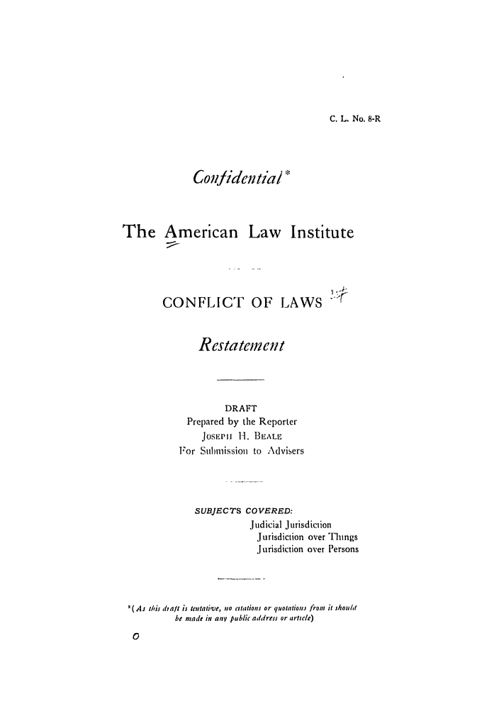 handle is hein.ali/reconlw0010 and id is 1 raw text is: C. L. No. 8-R

Confidential 

The American Law

Institute

CONFLICT OF LAWS -
Restatement
DRAFT
Prepared by the Reporter
Josi.wpi 1-1. BEALE
For Sulmnission to Advisers
SUBJECTS COVERED:
Judicial Jurisdiction
Jurisdiction over Things
Jurisdiction over Persons
'(As thu diat is tentati've, no atations or quotations frtom it shouht
be made in any public address or article)


