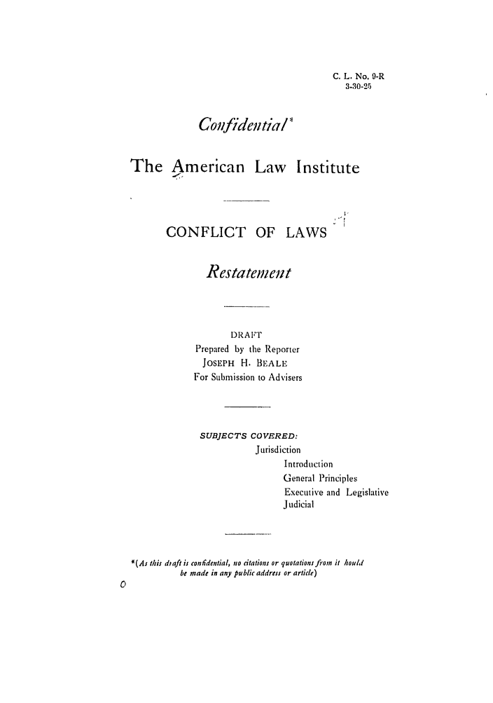 handle is hein.ali/reconlw0011 and id is 1 raw text is: C. L. No. 9-R
3.30-25

Confidential
The American Law Institute
CONFLICT OF LAWS
Restatement
DRAFT
Prepared by the Reporter
JOSEPH H. BEALE
For Submission to Advisers
SUBJECTS COVERED:
Jurisdiction
Introduction
General Principles
Executive and Legislative
Judicial
N(As this draft is confidential, no citations or quotations fiom it hould
be made in any public address or article)


