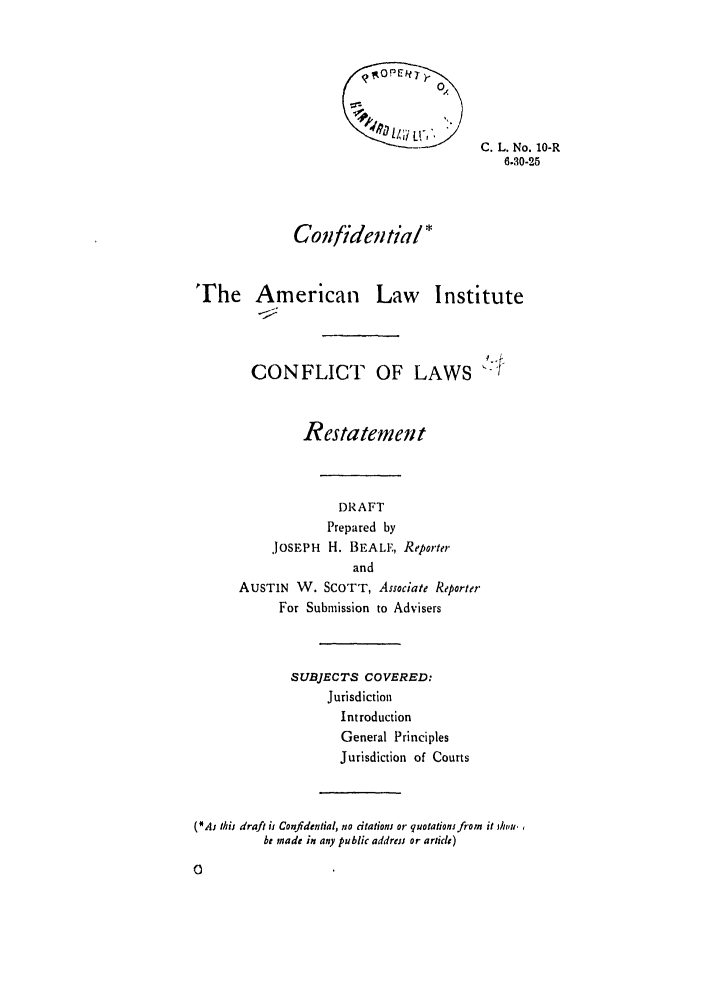 handle is hein.ali/reconlw0012 and id is 1 raw text is: ~C. L. No. 10-R
6.30-25
Confidential*
The American Law Institute
CONFLICT OF LAWS :!
Restatem eni t
DRAFT
Prepared by
JOSEPH H. BEALF, Reporter
and
AUSTIN W. SCOTT, Associate Reporter
For Submission to Advisers
SUBJECTS COVERED:
Jurisdiction
Introduction
General Principles
Jurisdiction of Courts
(*At this draft is Confidential, no citationj or quotations from it ,ht'u.
be made in any public address or article)
0


