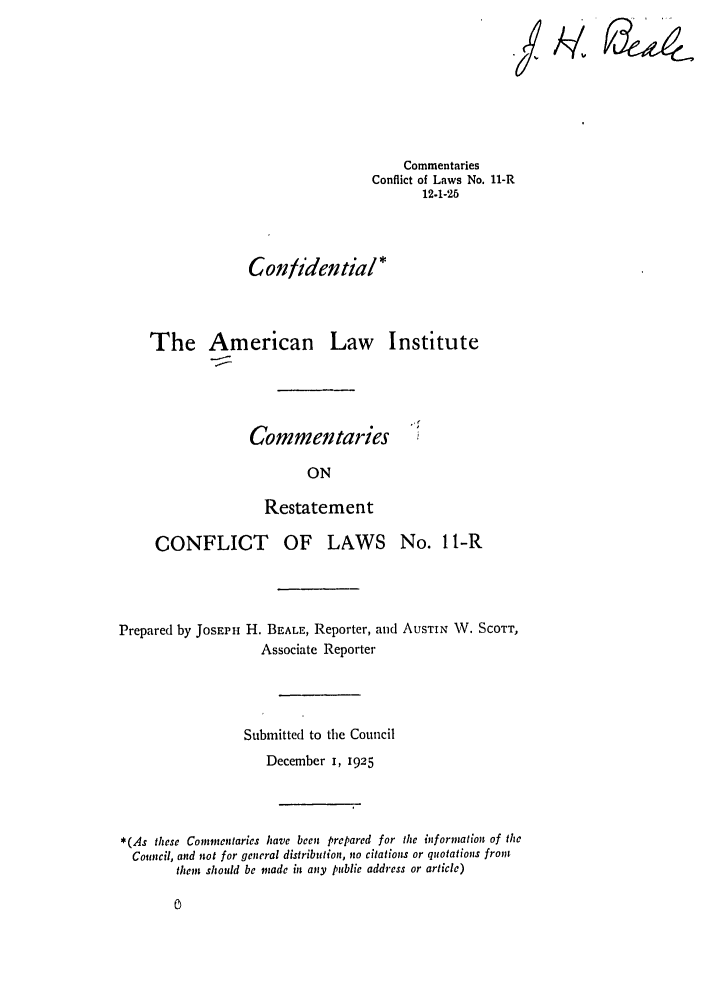 handle is hein.ali/reconlw0014 and id is 1 raw text is: *7

Commentaries
Conflict of Laws No. 11-R
12.1-25
Confidential*
The American Law Institute

Commentaries

ON
Restatement

CONFLICT OF LAWS No. 1 l-R
Prepared by JOSEPH H. BEALE, Reporter, and AUSTIN W. SCOTT,
Associate Reporter
Submitted to the Council
December I, 1925
*(As these Commentaries have been prepared for the information of the
Council, and not for general distribution, no citations or quotations from
them should be made in any public address or article)

0


