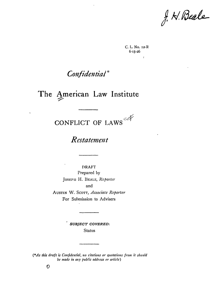 handle is hein.ali/reconlw0016 and id is 1 raw text is: C. L. No. 12-R
6-15-26
Confidential *
The American Law Institute
CONFLICT OF LAWS
Restatemett
DRAFT
Prepared by
Josr, mi H. BEAL.E, Reportcr
and
AUSTIN W. SCOTT, Associate Reporter
For Submission to Advisers
SUBJECT COVERED:
Status
(*As this draft is Confidential, no citations or quotations from it should
be made in any public address or article)

J, A/ g&


