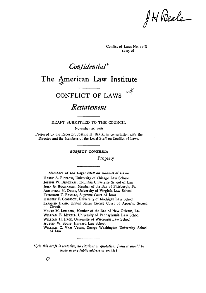 handle is hein.ali/reconlw0022 and id is 1 raw text is: Conflict of Laws No. 17-R
I 1-25-26
Confidential*
The American Law Institute
CONFLICT OF LAWS
Restatement
DRAFT SUBMITTED TO THE COUNCIL
November 25, 1926
Prepared by the Reporter, JosEmi H. BEALE, in consultation with the
Director and the Members of the Legal Staff on Conflict of Laws.
SUBJECT COVERED:
Property
Membero of the Legal Staff on Conflict of Lawa
HARRY A. BIGELow, University of Chicago Law School
JOsEPH W. BINGHAM, Columbia University School of Law
JpHN G. BUCHANAN, Member of the Bar of Pittsburgh, Pa.
ARMISTEAD M. DODIE, University of Virginia Law School
FREDERICK F. FAVII E, Supreme Court of Iowa
HERBERT F. GOODRICH, University of Michigan Law School
LEARNED HAND, United States Circuit Court of Appeals, Second
Circuit
MONTE M. LEMANN, Member of the Bar of New Orleans, La.
WILLIAM E, MUrELL, University of Pennsylvania Law School
WILLIAM H. PAGE, University of Wisconsin Law School
AUSTIN W. SCOTT, Harvard Law School
WILLIAM C. VAN VLECK, George Washington University School
of Law
*(As this draft is tentative, no citations or quotations from it should be
made in any public address or article)


