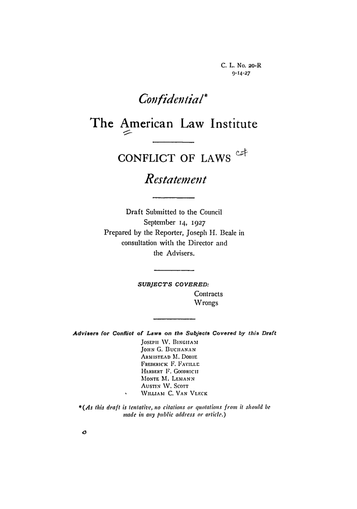 handle is hein.ali/reconlw0025 and id is 1 raw text is: C. L. No. 20-R
9-14-27

Confidential*
The American Law Institute
CONFLICT OF LAWS
Restatement
Draft Submitted to the Council
September 14, 1927
Prepared by the Reporter, Joseph 1-. Beale in
consultation with the Director and
the Advisers.
SUBJECTS COVERED:
Contracts
Wrongs

Advisers for Confliot

of Laws on the Subjects
Josuij IV. BIIGIIAM
JoHN G. BUCHANAN
ARMISTEAD M. DoiIE
FREDERICK F. FAVILLr
-H'.RIIERT F. GOODRICII
MONTE A. LEMANN
AUSTIN V. SCOTT
WILLIAM C. VAN VLECK

Covered by this Draft

*(As this draft is tentative, no citatiols or quotations from it should be
made in apiy public address or article.)


