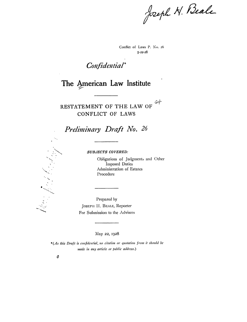 handle is hein.ali/reconlw0032 and id is 1 raw text is: Conflict of Laws P. No. -6
5-22-28
Confidential*
The American Law Institute
RESTATEMENT OF THE LAW OF
CONFLICT OF LAWS
Preliminary Draft No. 26

SUBJECTS CO IERED:
Obligations of Judgments and Other
Imposed Duties
Administration of Estates
Procedure
Prepared by
JosEPih II. B,,\l, Reporter
For Submission to the Advisers

Alay 22, 1928

*(As this Draft is confidential, no citation or quotation from it should be
made in any article or public address.)

.4'


