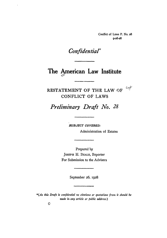 handle is hein.ali/reconlw0034 and id is 1 raw text is: Conflict of Laws P. No. a8
9-26-28
Confidential
The American Law Institute
RESTATEMENT OF THE LAW OF
CONFLICT OF LAWS
Preliminary Draft No. 28
SUBJECT COVERED:
Administration of Estates
Prepared by
JOSEPH H. BEALE, Reporter
For Submission to the Advisers
September 26, 1928
*(As this Draft is confidential no citations or quotations froyn it should be
made in any article or public address.)
0


