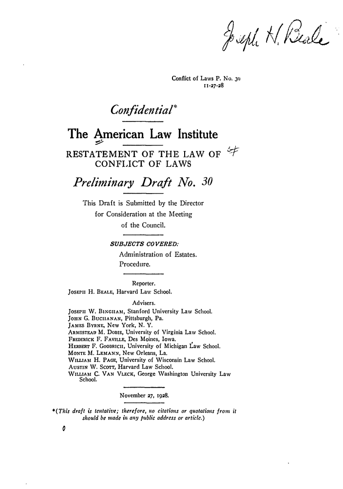 handle is hein.ali/reconlw0036 and id is 1 raw text is: Conflict of Laws P. No. 3o
11-27-28
Confidential*
The American Law Institute
RESTATEMENT OF THE LAW OF
CONFLICT OF LAWS
Preliminary Draft No. 30
This Draft is Submitted by the Director
for Consideration at the Meeting
of the Council.
SUBJECTS CO VERED:
Administration of Estates.
Procedure.
Reporter.
JOSEPH H. BEALE, Harvard Law School.
Advisers.
JosEPH W. BINGIIAM, Stanford University Law School.
JOHN G. BUCHANAN, Pittsburgh, Pa.
JAMES BYRNE, New York, N. Y.
ARISTEAn M. DomE, University of Virginia Law School.
FREDERICK F. FAVILLE, Des Moines, Iowa.
HERBERT F. GOODRICH, University of Michigan Law School.
MONTE M. LEMANN, New Orleans, La.
WILLuA H. PAGE, University of Wisconsin Law School.
AuSTIN W. ScoTT, Harvard Law School.
WILLIAM C. VAN VLECK, George Washington University Law
School.
November 27, 1928.
*(This draft is tentative; therefore, no citations or quotations from, it
should be mnade in any public address or article.)


