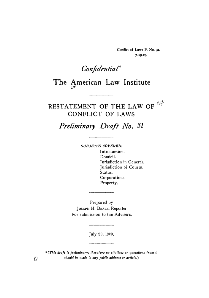 handle is hein.ali/reconlw0038 and id is 1 raw text is: Conflict of Laws P. No. 31.
7-29-29.
Confidential*
The American Law Institute
RESTATEMENT OF THE LAW OF
CONFLICT OF LAWS
Preliminary Draft No. 31
SUBJECTS COVERED:
Introduction.
Dornicil.
Jurisdiction in General.
Jurisdiction of Courts.
Status.
Corporations.
Property.
Prepared by
JOSEPii H. BEALE, Reporter
For submission to the Advisers.
July 29, 1929.
*(This draft is preliminary; therefore nto citations or quotatiops from it
should be made i any public address or article.)


