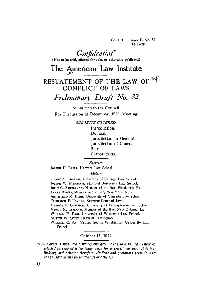 handle is hein.ali/reconlw0039 and id is 1 raw text is: Conflict of Laws P. No. 32
10-15-29
Confidential*
(Not to be sold, offered for sale, or otherwise published)
The American Law Institute
RESTATEMENT OF THE LAW OF
CONFLICT OF LAWS
Preliminary Draft No. 32
Submitted to the Council
For Discussion at December, 1929, Meeting
SUBJECTS COVERED:
Introduction.
Domicil.
Jurisdiction in General.
Jurisdiction of Courts.
Status.
Corporations.
Reporter.
JosEPH H. BEALE, Harvard Law School.
Advisers.
HARRY A. BIGELOW, University of Chicago Law School.
JOSEPH W. BINGHAM, Stanford University Law School.
JOHN G. BUCHANAN, Member of the Bar, Pittsburgh, Pa.
JAMES BYRNE, Member of the Bar, New York, N. Y.
ARMISTEAD M. DomiE, University of Virginia Law School.
FREDERICK F. FAVILLE, Supreme Court of Iowa.
HERBERT F. GoODRICI, University of Pennsylvania Law School.
MONTE M. LEMANN, Member of the Bar, New Orleans, La.
WILLIAM H. PAGE, University of Wisconsin Law School.
AUSTIN W. ScoTT, Harvard Law School.
WILLIAM C. VAN VLECK, George Washington University Law
School.
October 15, 1929.
*(This draft is submitted privately and gratuitously to a limited namber of
selected persons of a particular class for a special purpose. It is pre-
liminary md private; therefore, citations and quotations from it must
not be made in any public address or article.)



