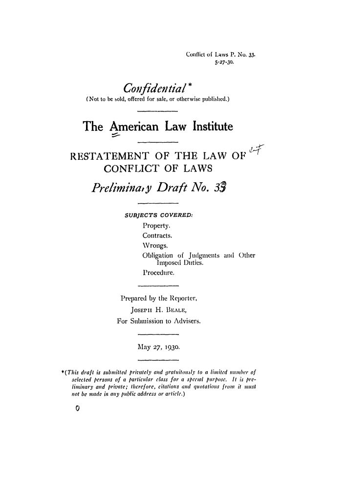 handle is hein.ali/reconlw0040 and id is 1 raw text is: Conflict of Laws P. No. 33.
5-27-30.
Confidential *
(Not to be sold, offered for sale, or otherwise published.)
The American Law Institute
RESTATEMENT OF THE LAW OF
CONFLICT OF LAWS
Preliminay Draft No. 3
SUBJECTS COVERED.
Property.
Contracts.
Wrongs.
Obligation of Judgments and Other
Imposed Duties.
Procedure.
Prepared by the Reporter,
JosEpIi H. 13EAL,
For Submission to Advisers.
May 27, 1930.
* (This draft is submitted privately ad gratuitously to a limited number of
selected persons of a particular class for a spectal purpose, It is pre-
liminary and private; therefore, citations amd quotations from it must
not be made in any public address or article.)


