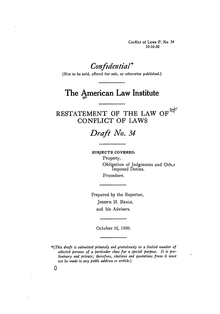 handle is hein.ali/reconlw0041 and id is 1 raw text is: Conflict of Laws P. No 34
10-16-30

Confidential*
(Not to be sold, offered for sale, or otherwise published.)
The American Law Institute
RESTATEMENT OF THE LAW OF-
CONFLICT OF LAWS
Draft No. 34
SUBJECTS COVERED:
Property.
Obligation of Judgments and Othi.r
Imposed Duties.
Procedure.
Prepared by the Reporter,
JOSEPH H. BEALE,
and his Advisers.
October 16, 1930.
*(This draft is submitted privately and gratuitously to a limited number of
selected persons of g particular class for a special purpose. It is pre-
limtinary and private; therefore, citations and quotations from it nust
not be made in any public address or article.)


