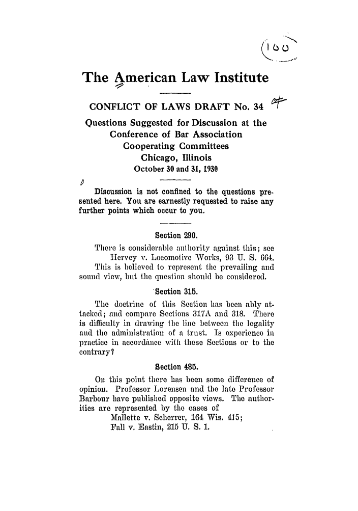 handle is hein.ali/reconlw0042 and id is 1 raw text is: The American Law Institute
CONFLICT OF LAWS DRAFT No. 34
Questions Suggested for Discussion at the
Conference of Bar Association
Cooperating Committees
Chicago, Illinois
October 30 and 31, 1930
Discussion is not confined to the questions pre-
sented here. You are earnestly requested to raise any
further points which occur to you.
Section 290.
There is considerable authority against this; see
Hervey v. Locomotive Works, 93 U. S. 664.
This is believed to represent the prevailing and
sound view, but the question should be considered.
'Section 315.
The doctrine of this Section has been ably at-
tacked; and compare Sections 317A and 318. There
is difficulty in drawing the line between the legality
and the administration of a trust. Is experience in
practice in accordance with these Sections or to the
contrary?
Section 485.
On this point there has been some difference of
opinion. Professor Lorensen and the late Professor
Barbour have published opposite views. The author-
ities are represented by the cases of
Mallette v. Scherrer, 164 Wis. 415;
Fall v. Eastin, 215 U. S. 1.


