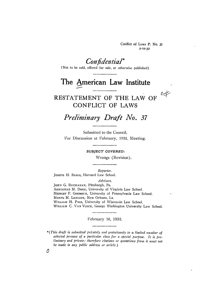 handle is hein.ali/reconlw0045 and id is 1 raw text is: Conflict of Laws P. No. 37
2-10-32
Confidential*
(Not to be sold, offered for sale, or otherwise published)
The American Law Institute
RESTATEMENT OF THE LAW OF
CONFLICT OF LAWS
Preliminary Draft No. 37
Submitted to the Council,
For Discussion at February, 19)32, Meeting.
SUBJECT COVERED:
Wrongs (Revision).
Reporter.
JosEP11 -I. BIEALIE, Harvard Law School.
Advisers.
JotN G. BUCHANAN, Pittsburgh, Pa.
AR 1ISTEAD M. DoMal, University of Virginia Law School.
HERIIL.RT F. Goon icsi, University of Pennsylvania Law School.
MONTE M. LEMANN, New Orleans, La.
WILLIAM H. PACE, University of Wisconsin Law School.
WILLIAM C. VAN VLECK, George Washington University Law School.
February 10, 1932.
*(This draft is submitted prikately and gratuitously to a limited number of
selected persons of a particular class for a special purpose. It is pre-
liminary and private; therefore citations or quotations from it must not
be made in any public address at article.)


