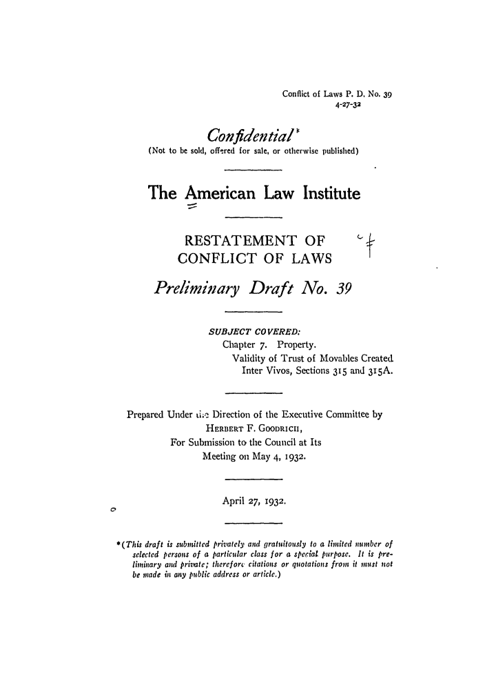 handle is hein.ali/reconlw0047 and id is 1 raw text is: Conflict of Laws P. D. No. 39
4-27-32
Confidential
(Not to be sold, offered for sale, or otherwise published)
The American Law Institute
RESTATEMENT OF
CONFLICT OF LAWS
Preliminary Draft No. 39
SUBJECT COVERED:
Chapter 7. Property.
Validity of Trust of Movables Created
Inter Vivos, Sections 35 and 315A.
Prepared Under ti.e Direction of the Executive Committee by
HERBERT F. GOODRICH,
For Submission to the Council at Its
Meeting on May 4, 1932.
April 27, 1932.
*(This draft is submitted privately and gratuitously to a limited nmonber of
selected persons of a particular class for a special pur pose. It is pre-
liminary and private; therefore, citations or quotations from it must not
be made in any public address or article.)


