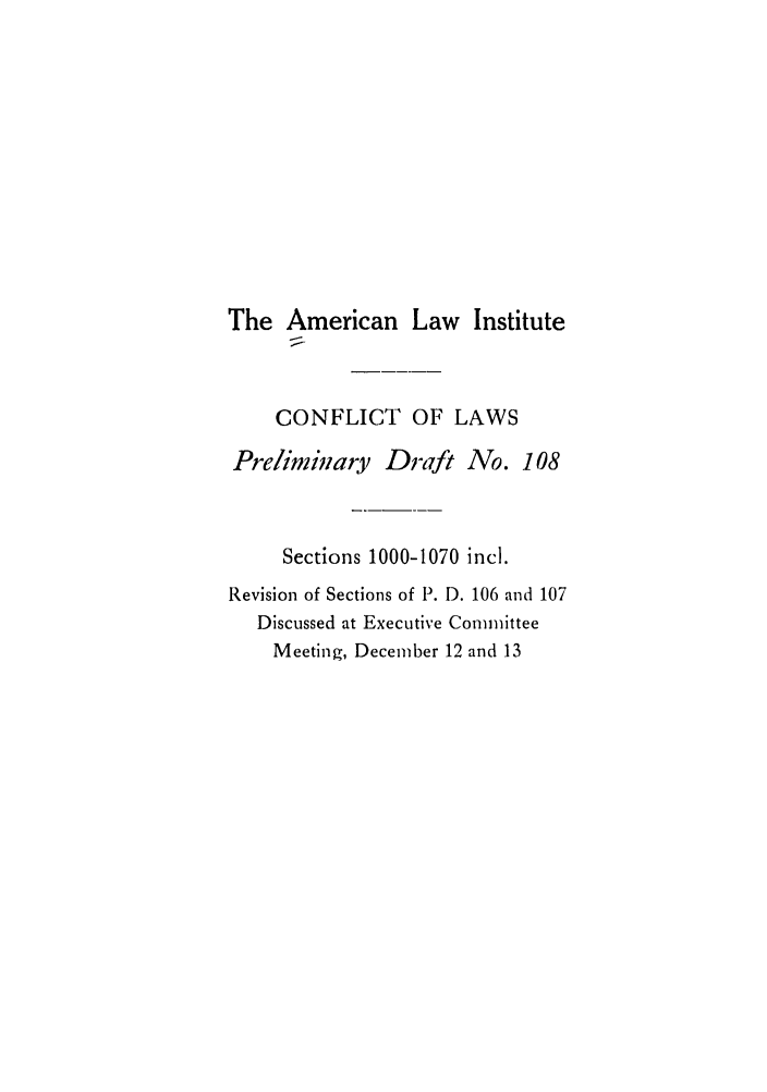 handle is hein.ali/reconlw0052 and id is 1 raw text is: The American Law Institute
CONFLICT OF LAWS
Preliminzary Draft No. 108
Sections 1000-1070 incl.
Revision of Sections of P. D. 106 and 107
Discussed at Executive Committee
Meeting, December 12 and 13


