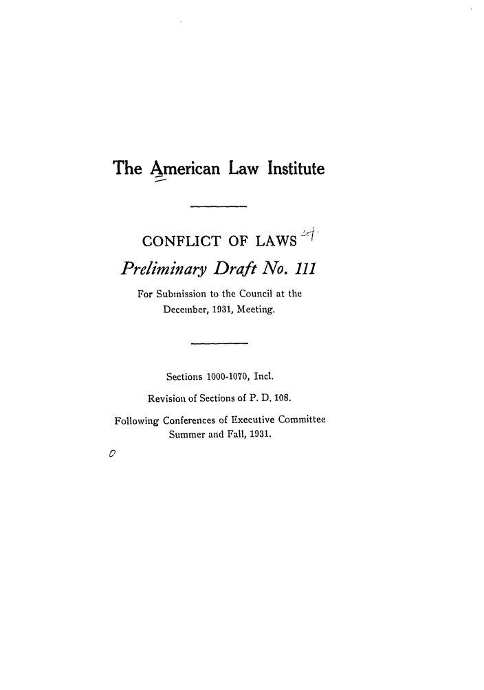 handle is hein.ali/reconlw0055 and id is 1 raw text is: The American Law Institute
CONFLICT OF LAWS i-
Preliminary Draft No. 111
For Submission to the Council at the
December, 1931, Meeting.
Sections 1000-1070, Ind.
Revision of Sections of P. D. 108.
Following Conferences of Executive Committee
Summer and Fall, 1931.


