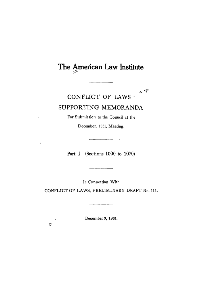 handle is hein.ali/reconlw0056 and id is 1 raw text is: The American Law Institute
CONFLICT OF LAWS-
SUPPORTING MEMORANDA
For Submission to the Council at the
December, 1931, Meeting.
Part I (Sections 1000 to 1070)
In Connection With
CONFLICT OF LAWS, PRELIMINARY DRAFT No. 111.
December 9, 1931.


