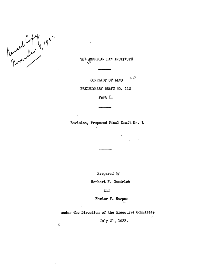 handle is hein.ali/reconlw0060 and id is 1 raw text is: THE AMERICAN LAW INSTITUTE
CONFLICT OF LAWS
PRELYhMNARY DRAFT NO. U23
Part I.
Revision, Proposed Final Draft No. 1
IreparGUd by
Herbert F. Goodrich
,wd
Fowler V. Harper
under the Direction of the Executive Committee
July 31, 1933.


