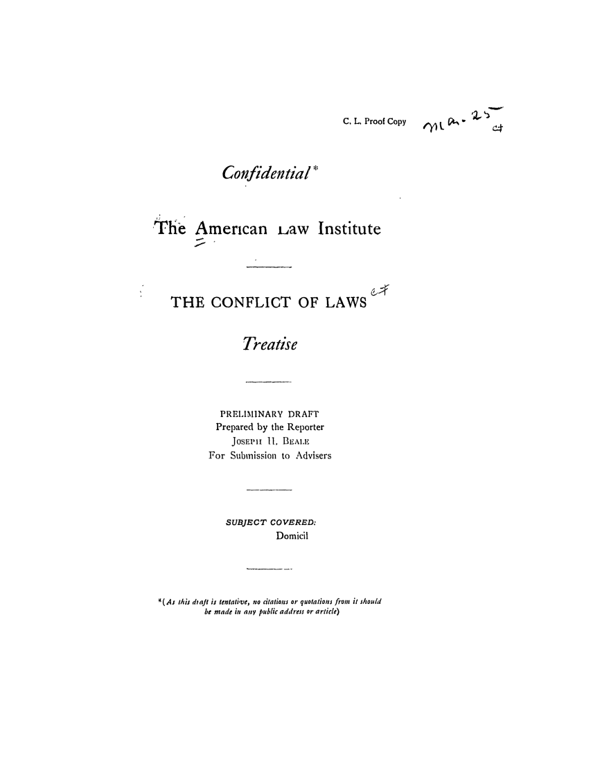 handle is hein.ali/reconlw0066 and id is 1 raw text is: C. L. Proof Copy    L V1
Confidewtial
The American iaw Institute
THE CONFLICT OF LAWS
Treatise
PRELIMINARY DRAFT
Prepared by the Reporter
JoSEvlh 11. BL,\.E
For Submission to Advisers
SUBJECT COVERED:
Domicil
* (Aj this dta/t is tentative, no citations or quotations from  it should
be made in any public address or article)


