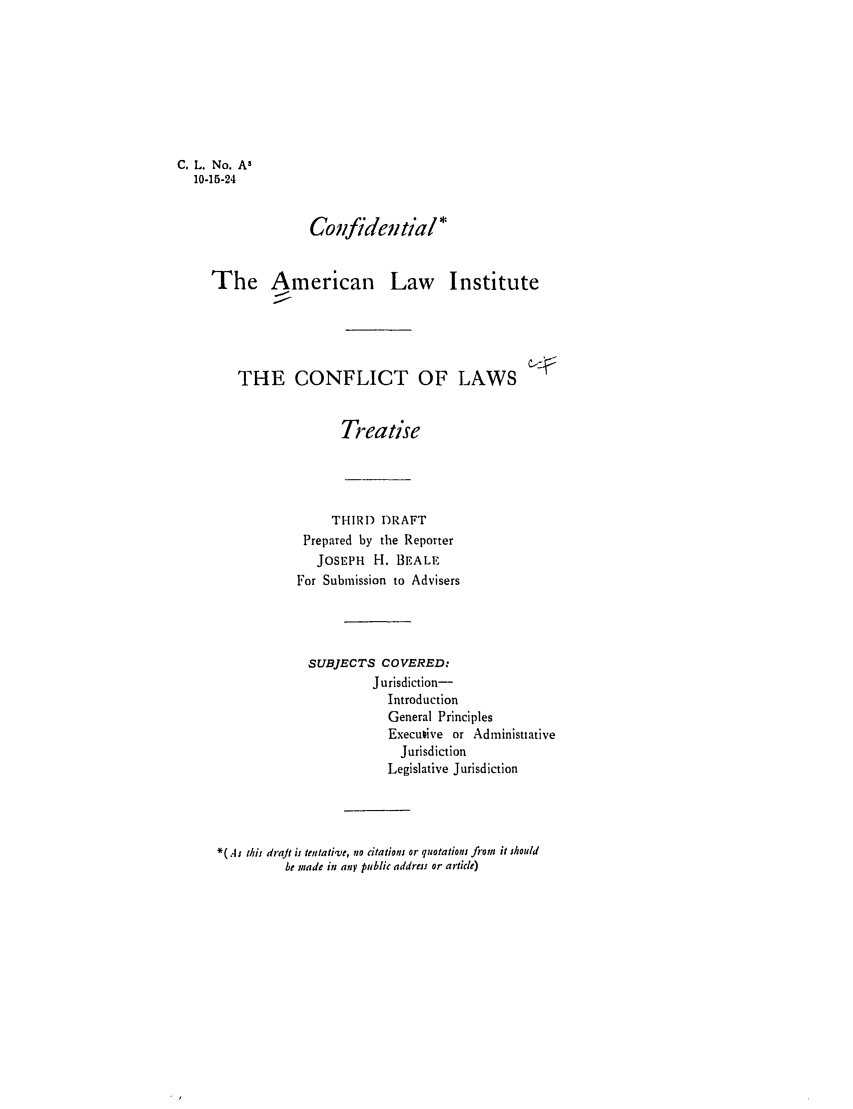 handle is hein.ali/reconlw0069 and id is 1 raw text is: C. L. No. A,
10-15-24
Confidential*
The American Law Institute
THE CONFLICT OF LAWS
Treatise

THIRD DRAFT
Prepared by the Reporter
JOSEPH H. BEALE
For Submission to Advisers
SUBJECTS COVERED:
Jurisdiction-
Introduction
General Principles
Executive or Administiative
Jurisdiction
Legislative Jurisdiction
*( As this draft ij tentative, no citations or quotations fiom it Mould
be made in any public address or article)


