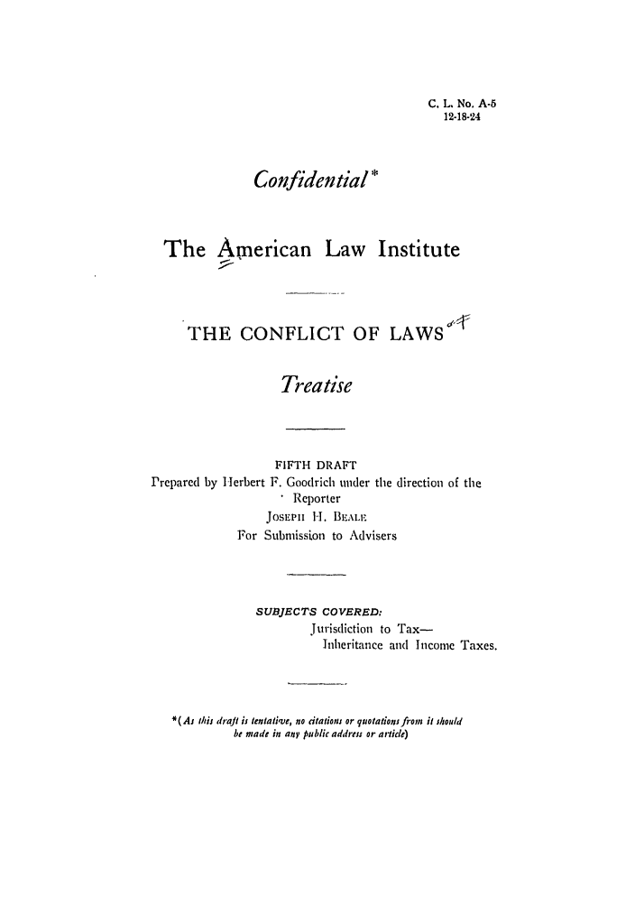 handle is hein.ali/reconlw0071 and id is 1 raw text is: C. L. No. A-5
12-18-24
Confidential *
The American Law Institute
THE CONFLICT OF LAWS
Treatise

FIFTH DRAFT
Prepared by Herbert F. Goodrich under
Reporter
JOSEPH 1-1. BLALE

the direction of the

For Submission to Advisers
SUBJECTS COVERED:
Jurisdiction to Tax-
Inheritance and Income Taxes.
*( Aj this draft is tentative, no citations or quotations from it should
be made in any public address or article)


