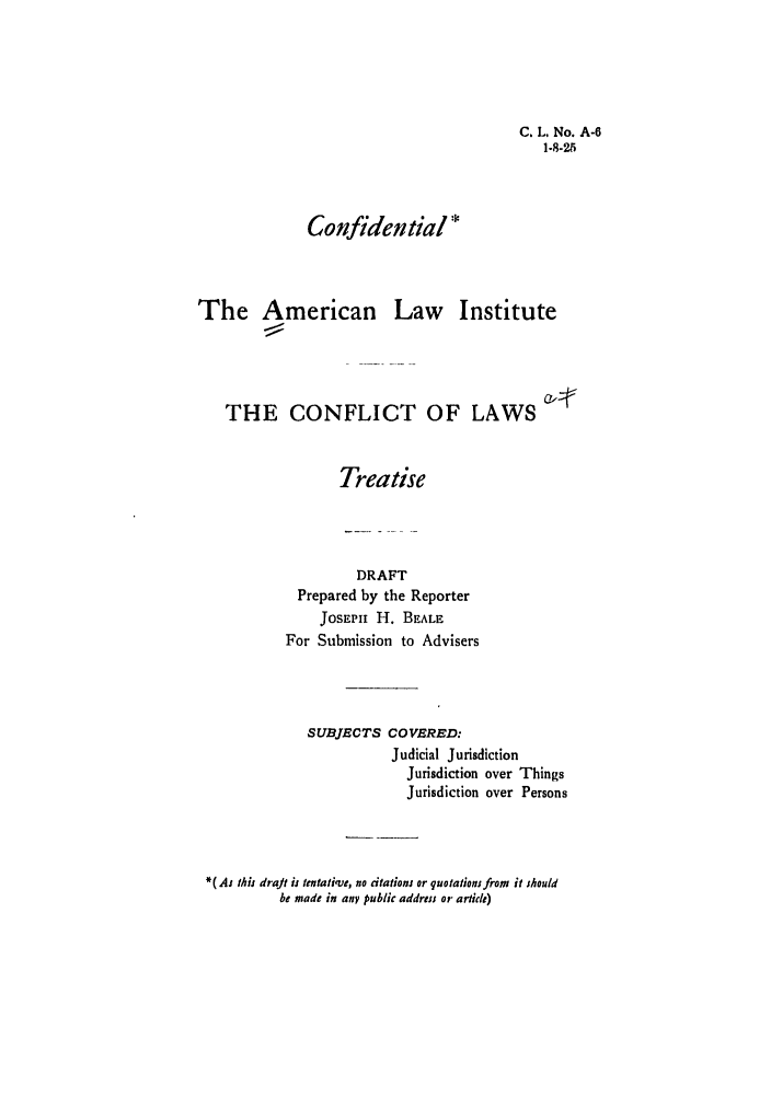 handle is hein.ali/reconlw0072 and id is 1 raw text is: C. L, No. A-6
1-8-25

Confidential *

The American

Law Institute

THE CONFLICT OF LAWS
Treatise

DRAFT
Prepared by the Reporter
JoSEPM H. BEALE
For Submission to Advisers
SUBJECTS COVERED:
Judicial Jurisdiction
Jurisdiction over Things
Jurisdiction over Persons
*( As this draft ij tentativ o, no citations or quotations from it should
be made in any public address or artie)


