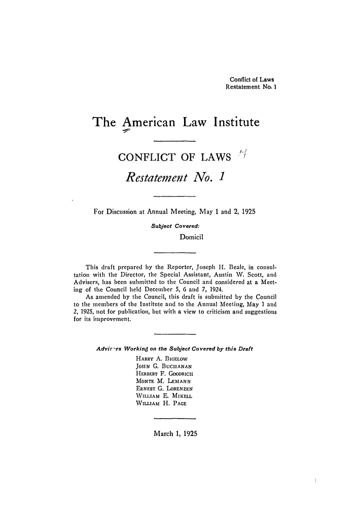 handle is hein.ali/reconlw0074 and id is 1 raw text is: Conflict of Laws
Restatement No. 1
The American Law Institute
1-/
CONFLICT OF LAWS /
Restatement No. 1
For Discussion at Annual Meeting, May 1 and 2, 1925
Subject Covered:
Domicil
This draft prepared by the Reporter, Joseph H. Beale, in consul-
tation with the Director, the Special Assistant, Austin W. Scott, and
Advisers, has been submitted to the Council and considered at a Meet-
ing of the Council held December 5, 6 and 7, 1924.
As amended by the Council, this draft is submitted by the Council
to the members of the Institute and to the Annual Meeting, May 1 and
2, 1925, not for publication, but with a view to criticism and suggestions
for its improvement.
Advi',rs Working on the Subject Covered by this Draft
HARRY A. BIGELOW
JOHN G. BUCHANAN
HERBERT F. GooDRIlCH
MONTE M. LEMANN
ERNEST G. LORENZEN
VILLIAM E. MIKELL
WILLIAM H. PAGE

March 1, 1925



