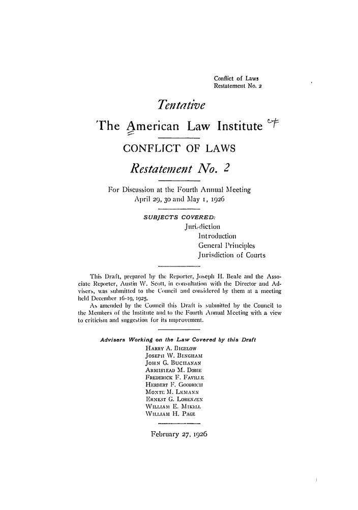 handle is hein.ali/reconlw0075 and id is 1 raw text is: Conflict of Laws
Restatement No. 2
Tentative
The American Law                        Institute
CONFLICT OF LAWS
Restatement No. 2
For Discussion at the Fourth Annual Meeting
April 29, 30 aind May I, 1926
SUBJECTS COVERED:
Juri.-diction
Inftroduction
General Principles
Jurisdiction of Courts
This Draft, prepared by the Reporter, Joseph H. Beale and the Asso-
ciate Reporter, Austin V. Scott, in comnsultation with the Director and Ad-
visers, was submitted to the Council and considered by them at a meeting
held December 16-19, 1925.
As amended by the Council this Draft is submitted by the Council to
the Menibers of the Institute and to the Fourth Annual Meeting with a view
to criticism and suggestion for its nniprovcment.
Advisers Working on the Law Covered by this Draft
HARRY A. BIGeLOW
JosEPi V. B1GINAM
JoH, G. BUCHANAN
A1RISIEAD M. Doiml
FREDERicK F. FAVLL.F.
HERBERT F. GooiRicii
MONTE, At. LEMANN
HRNEST G. LOREN/EN
WILLIAM E.  zIK I.u.
VI.LIt[A  H. PAGF

February 27, 1926


